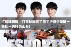 打篮球脚崴（打篮球脚崴了带了护具但是脚一天比一天肿怎么办）