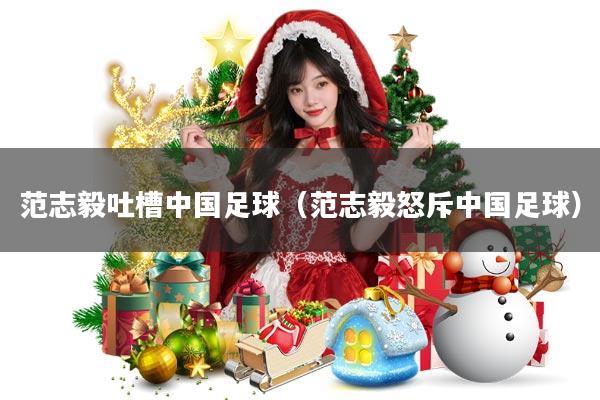 范志毅吐槽中国足球(范志毅怒斥中国足球)